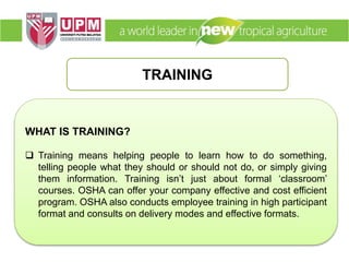 TRAINING
WHAT IS TRAINING?
 Training means helping people to learn how to do something,
telling people what they should or should not do, or simply giving
them information. Training isn’t just about formal ‘classroom’
courses. OSHA can offer your company effective and cost efficient
program. OSHA also conducts employee training in high participant
format and consults on delivery modes and effective formats.
 