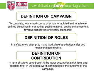 EMM 5704 Computer Applications in Manufacturing
Systems By: Dr. Faieza Abdul Aziz
To complete, to planned course of action formulated and to achieve
defined objectives in marketing, public relations, quality enhancement,
revenue generation and safety standards.
In safety, roles attempt to make workplace be a better, safer and
healthier place to work.
In term of safety, contribution is the lower occupational risk level and
accident rate. In the others word, contribution is the outcome of the
campaign.
DEFINITION OF CAMPAIGN
DEFINITION OF ROLES
DEFINITION OF
CONTRIBUTION
 
