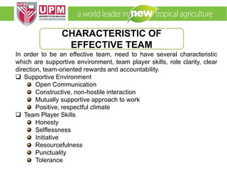 EMM 5704 Computer Applications in Manufacturing
Systems By: Dr. Faieza Abdul Aziz
In order to be an effective team, need to have several characteristic
which are supportive environment, team player skills, role clarity, clear
direction, team-oriented rewards and accountability.
 Supportive Environment
Open Communication
Constructive, non-hostile interaction
Mutually supportive approach to work
Positive, respectful climate
 Team Player Skills
Honesty
Selflessness
Initiative
Resourcefulness
Punctuality
Tolerance
CHARACTERISTIC OF
EFFECTIVE TEAM
 