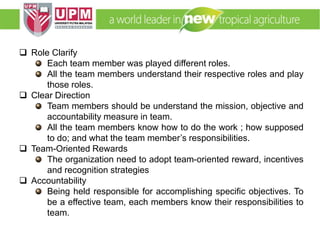 EMM 5704 Computer Applications in Manufacturing
Systems By: Dr. Faieza Abdul Aziz
 Role Clarify
Each team member was played different roles.
All the team members understand their respective roles and play
those roles.
 Clear Direction
Team members should be understand the mission, objective and
accountability measure in team.
All the team members know how to do the work ; how supposed
to do; and what the team member’s responsibilities.
 Team-Oriented Rewards
The organization need to adopt team-oriented reward, incentives
and recognition strategies
 Accountability
Being held responsible for accomplishing specific objectives. To
be a effective team, each members know their responsibilities to
team.
 