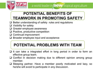 EMM 5704 Computer Applications in Manufacturing
Systems By: Dr. Faieza Abdul Aziz
 Better understanding of safety rules and regulations
 Visibility for safety
 Greater employee awareness
 Positive, productive competition
 Continual improvement
 Broader employee input and acceptance
 It can take a integrated effort in long period in order to form an
effective group team.
 Conflict in decision making due to different opinion among group
member.
 Sleeping partner. Have a member poorly motivated and lazy, so
he/she will avoid to participate in any discussion.
POTENTIAL BENEFITS OF
TEAMWORK IN PROMOTING SAFETY
POTENTIAL PROBLEMS WITH TEAM
 