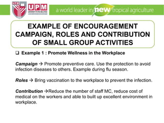 EMM 5704 Computer Applications in Manufacturing
Systems By: Dr. Faieza Abdul Aziz
 Example 1 : Promote Wellness in the Workplace
Campaign  Promote preventive care. Use the protection to avoid
infection diseases to others. Example during flu season.
Roles  Bring vaccination to the workplace to prevent the infection.
Contribution Reduce the number of staff MC, reduce cost of
medical on the workers and able to built up excellent environment in
workplace.
EXAMPLE OF ENCOURAGEMENT
CAMPAIGN, ROLES AND CONTRIBUTION
OF SMALL GROUP ACTIVITIES
 