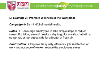 EMM 5704 Computer Applications in Manufacturing
Systems By: Dr. Faieza Abdul Aziz
 Example 2 : Promote Wellness in the Workplace
Campaign  Be mindful of mental health.
Roles  Encourage employees to take simple steps to reduce
stress, like taking several breaks a day to go for a walk, chat with a
co-worker, or just get outside for a breath of fresh air.
Contribution  Improve the quality, efficiency, job satisfaction of
work and absence of worker; reduce the employees stress.
 