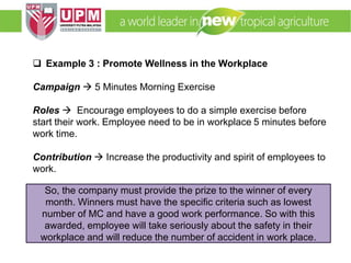 EMM 5704 Computer Applications in Manufacturing
Systems By: Dr. Faieza Abdul Aziz
 Example 3 : Promote Wellness in the Workplace
Campaign  5 Minutes Morning Exercise
Roles  Encourage employees to do a simple exercise before
start their work. Employee need to be in workplace 5 minutes before
work time.
Contribution  Increase the productivity and spirit of employees to
work.
So, the company must provide the prize to the winner of every
month. Winners must have the specific criteria such as lowest
number of MC and have a good work performance. So with this
awarded, employee will take seriously about the safety in their
workplace and will reduce the number of accident in work place.
 