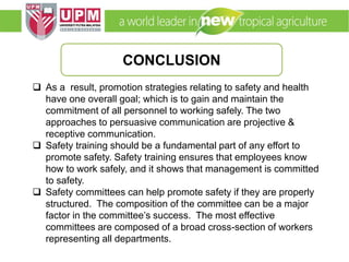 EMM 5704 Computer Applications in Manufacturing
Systems By: Dr. Faieza Abdul Aziz
 As a result, promotion strategies relating to safety and health
have one overall goal; which is to gain and maintain the
commitment of all personnel to working safely. The two
approaches to persuasive communication are projective &
receptive communication.
 Safety training should be a fundamental part of any effort to
promote safety. Safety training ensures that employees know
how to work safely, and it shows that management is committed
to safety.
 Safety committees can help promote safety if they are properly
structured. The composition of the committee can be a major
factor in the committee’s success. The most effective
committees are composed of a broad cross-section of workers
representing all departments.
CONCLUSION
 