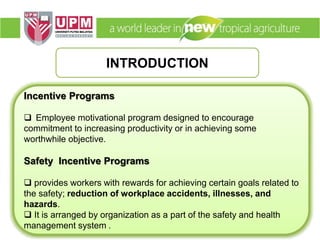 INTRODUCTION
Incentive Programs
 Employee motivational program designed to encourage
commitment to increasing productivity or in achieving some
worthwhile objective.
Safety Incentive Programs
 provides workers with rewards for achieving certain goals related to
the safety; reduction of workplace accidents, illnesses, and
hazards.
 It is arranged by organization as a part of the safety and health
management system .
 