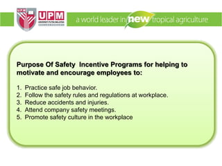 Purpose Of Safety Incentive Programs for helping to
motivate and encourage employees to:
1. Practice safe job behavior.
2. Follow the safety rules and regulations at workplace.
3. Reduce accidents and injuries.
4. Attend company safety meetings.
5. Promote safety culture in the workplace
 