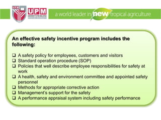 An effective safety incentive program includes the
following:
 A safety policy for employees, customers and visitors
 Standard operation procedure (SOP)
 Policies that well describe employee responsibilities for safety at
work
 A health, safety and environment committee and appointed safety
personnel
 Methods for appropriate corrective action
 Management’s support for the safety
 A performance appraisal system including safety performance
 