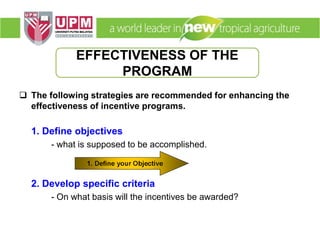  The following strategies are recommended for enhancing the
effectiveness of incentive programs.
1. Define objectives
- what is supposed to be accomplished.
2. Develop specific criteria
- On what basis will the incentives be awarded?
EFFECTIVENESS OF THE
PROGRAM
 