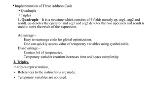 •Implementation of Three Address Code
• Quadruple
• Triples
1. Quadruple – It is a structure which consists of 4 fields namely op, arg1, arg2 and
result. op denotes the operator and arg1 and arg2 denotes the two operands and result is
used to store the result of the expression.
Advantage –
Easy to rearrange code for global optimization.
One can quickly access value of temporary variables using symbol table.
Disadvantage –
Contain lot of temporaries.
Temporary variable creation increases time and space complexity.
2. Triples-
In triples representation,
• References to the instructions are made.
• Temporary variables are not used.
 