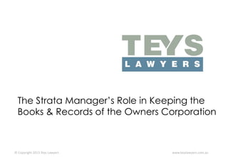 The Strata Manager’s Role in Keeping the
Books & Records of the Owners Corporation

© Copyright 2013 Teys Lawyers

www.teyslawyers.com.au

 