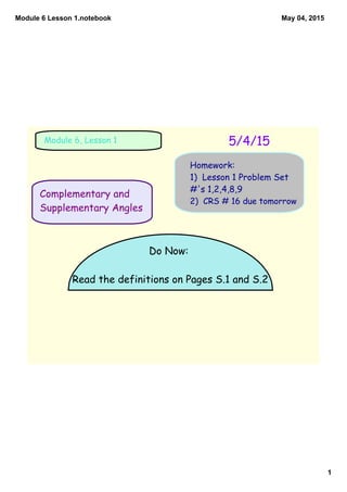 Module 6 Lesson 1.notebook
1
May 04, 2015
Complementary and
Supplementary Angles
5/4/15Module 6, Lesson 1
Homework:
1) Lesson 1 Problem Set
#'s 1,2,4,8,9
2) CRS # 16 due tomorrow
Do Now:
Read the definitions on Pages S.1 and S.2
 