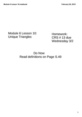 Module 6 Lesson 10.notebook
1
February 26, 2016
Do Now
Homework:
CRS # 13 due
Wednesday 3/2
Module 6 Lesson 10:
Unique Triangles
Read definitions on Page S.49
 