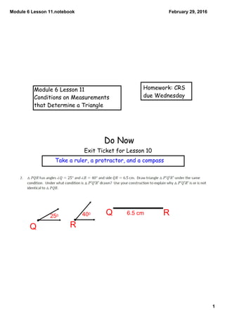 Module 6 Lesson 11.notebook
1
February 29, 2016
Module 6 Lesson 11
Conditions on Measurements
that Determine a Triangle
Homework: CRS
due Wednesday
Do Now
Exit Ticket for Lesson 10
Take a ruler, a protractor, and a compass
RQ
Q R250 400 6.5 cm
 