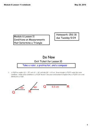 Module 6 Lesson 11.notebook
1
May 20, 2016
Module 6 Lesson 11
Conditions on Measurements
that Determine a Triangle
Homework: CRS 18
due Tuesday 5/24
Do Now
Exit Ticket for Lesson 10
Take a ruler, a protractor, and a compass
RQ
Q R250 400 6.5 cm
 