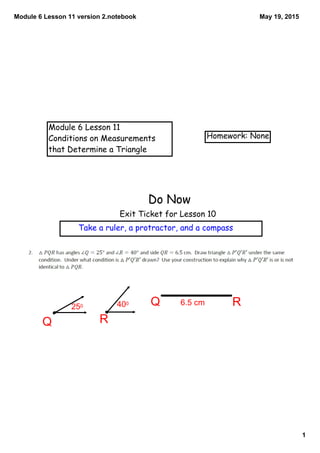 Module 6 Lesson 11 version 2.notebook
1
May 19, 2015
Module 6 Lesson 11
Conditions on Measurements
that Determine a Triangle
Homework: None
Do Now
Exit Ticket for Lesson 10
Take a ruler, a protractor, and a compass
RQ
Q R250 400 6.5 cm
 