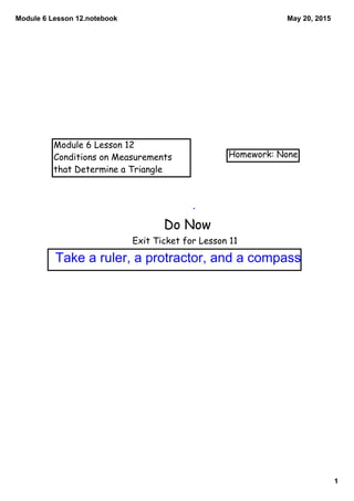 Module 6 Lesson 12.notebook
1
May 20, 2015
Module 6 Lesson 12
Conditions on Measurements
that Determine a Triangle
Homework: None
Do Now
Exit Ticket for Lesson 11
Take a ruler, a protractor, and a compass
 