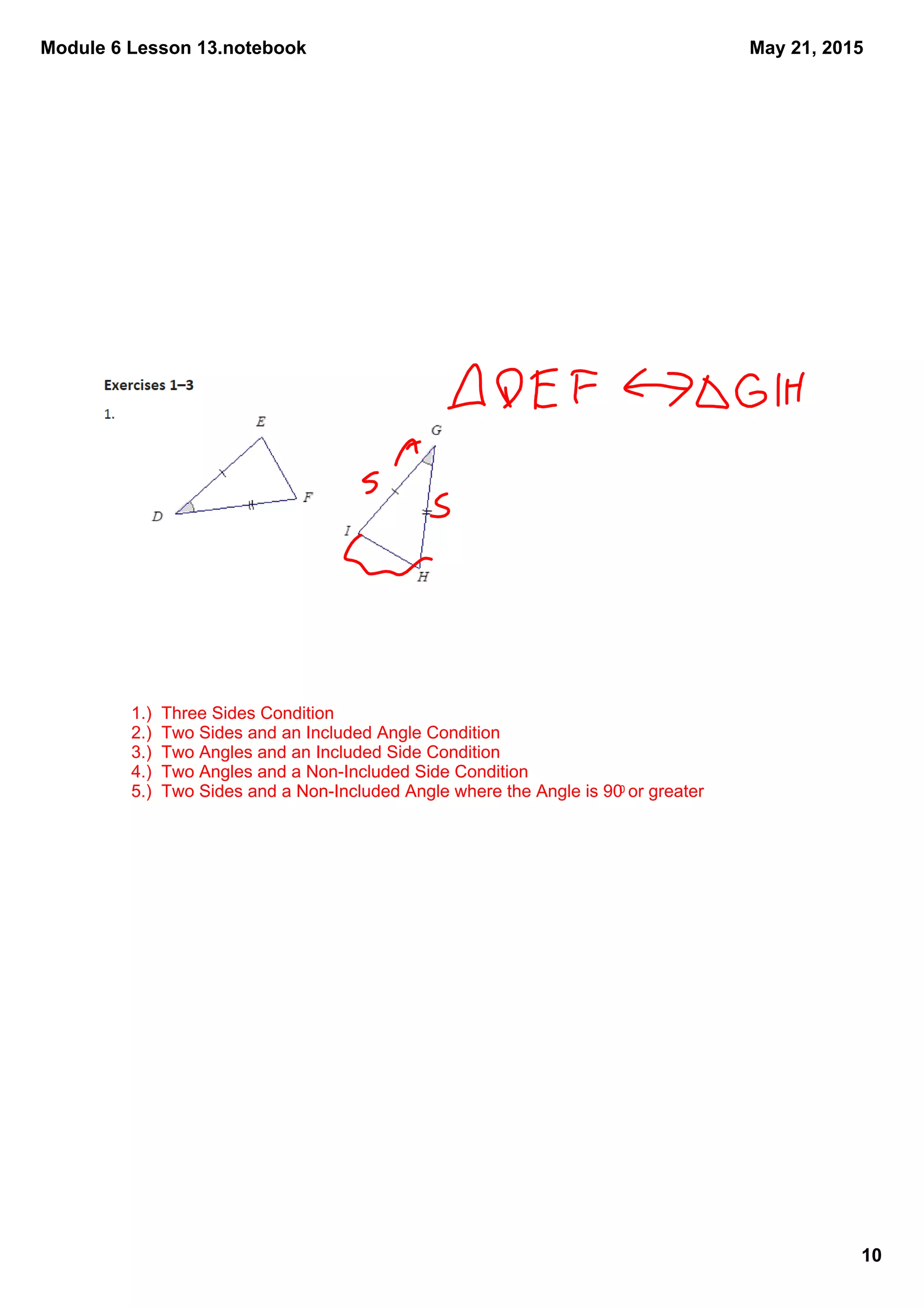 Module 6 Lesson 13.notebook
10
May 21, 2015
1.)  Three Sides Condition
2.)  Two Sides and an Included Angle Condition
3.)  Two Angles and an Included Side Condition
4.)  Two Angles and a Non­Included Side Condition
5.)  Two Sides and a Non­Included Angle where the Angle is 900 or greater
 