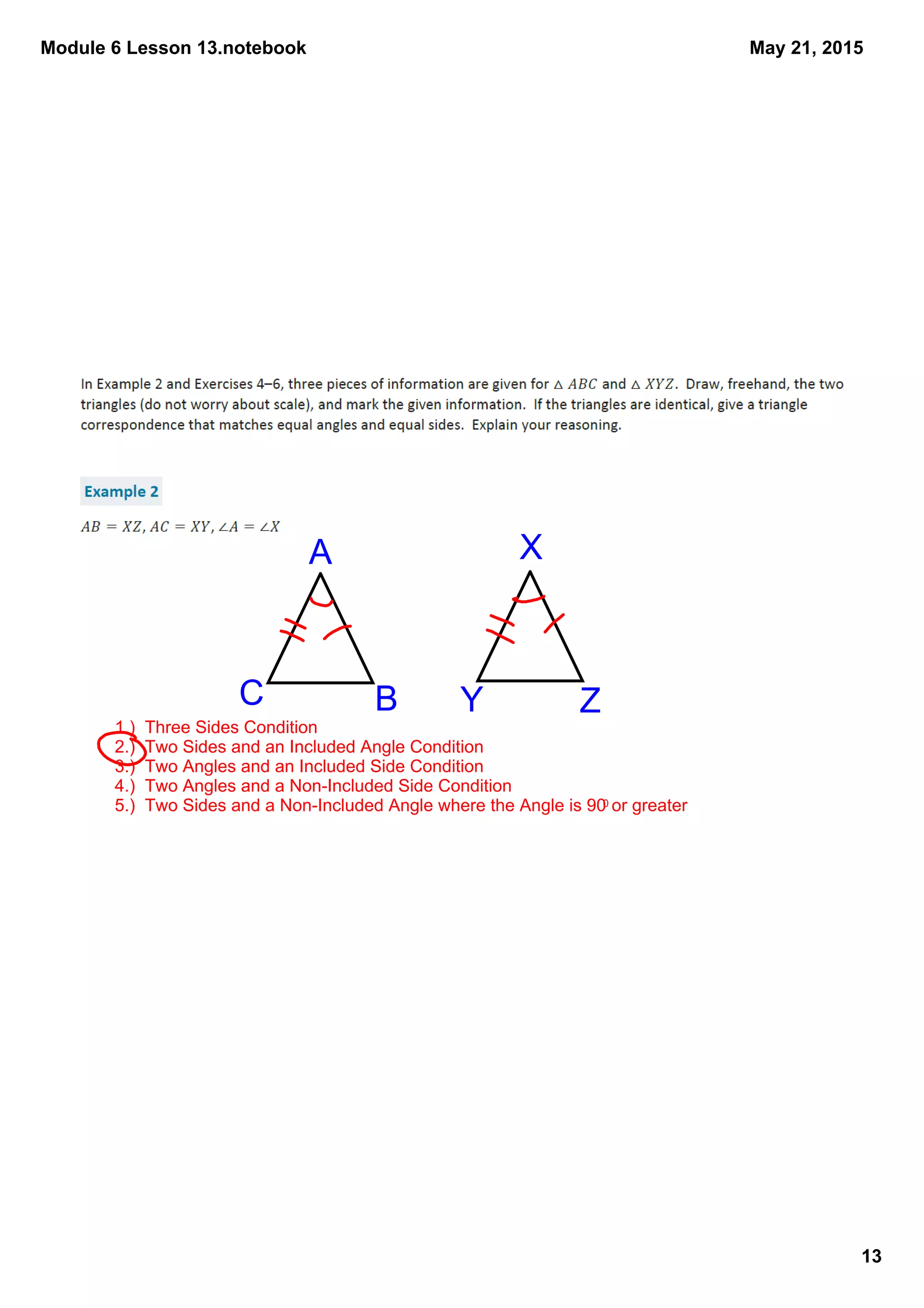 Module 6 Lesson 13.notebook
13
May 21, 2015
1.)  Three Sides Condition
2.)  Two Sides and an Included Angle Condition
3.)  Two Angles and an Included Side Condition
4.)  Two Angles and a Non­Included Side Condition
5.)  Two Sides and a Non­Included Angle where the Angle is 900 or greater
A
BC
X
ZY
 