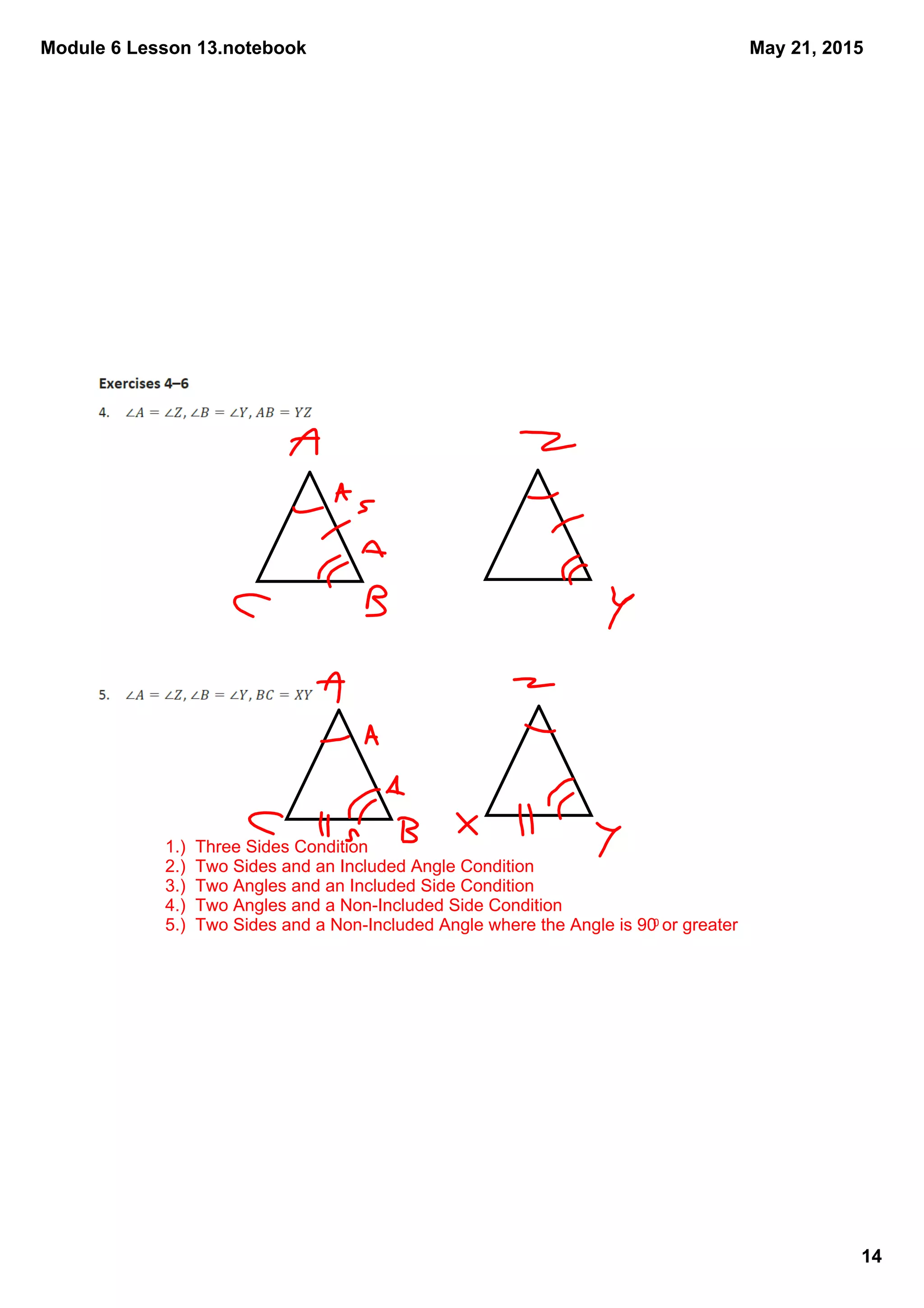Module 6 Lesson 13.notebook
14
May 21, 2015
1.)  Three Sides Condition
2.)  Two Sides and an Included Angle Condition
3.)  Two Angles and an Included Side Condition
4.)  Two Angles and a Non­Included Side Condition
5.)  Two Sides and a Non­Included Angle where the Angle is 900 or greater
 