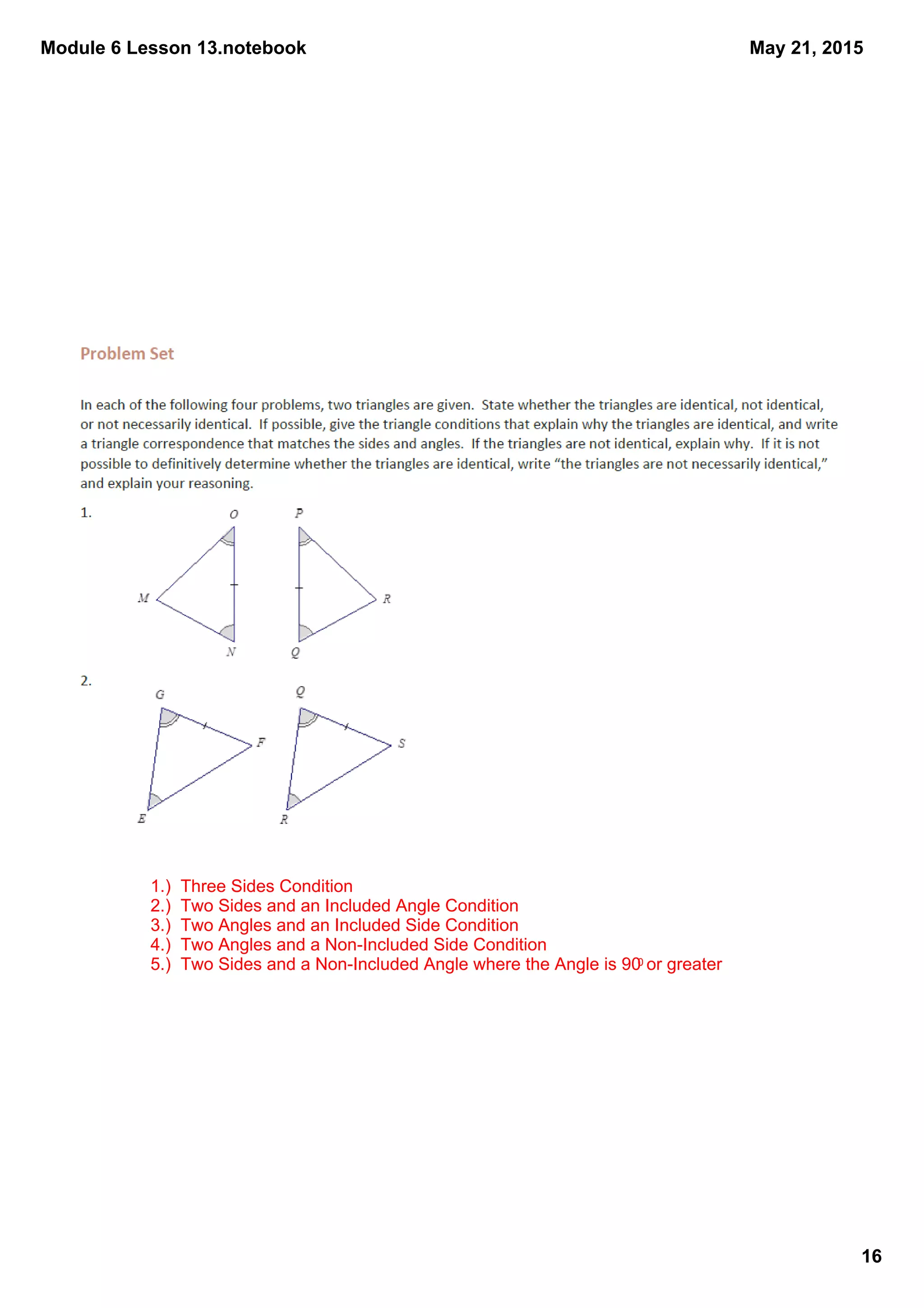 Module 6 Lesson 13.notebook
16
May 21, 2015
1.)  Three Sides Condition
2.)  Two Sides and an Included Angle Condition
3.)  Two Angles and an Included Side Condition
4.)  Two Angles and a Non­Included Side Condition
5.)  Two Sides and a Non­Included Angle where the Angle is 900 or greater
 