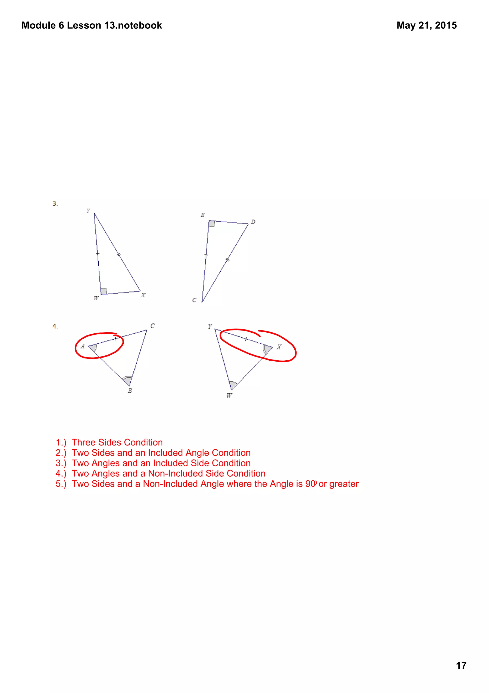 Module 6 Lesson 13.notebook
17
May 21, 2015
1.)  Three Sides Condition
2.)  Two Sides and an Included Angle Condition
3.)  Two Angles and an Included Side Condition
4.)  Two Angles and a Non­Included Side Condition
5.)  Two Sides and a Non­Included Angle where the Angle is 900 or greater
 