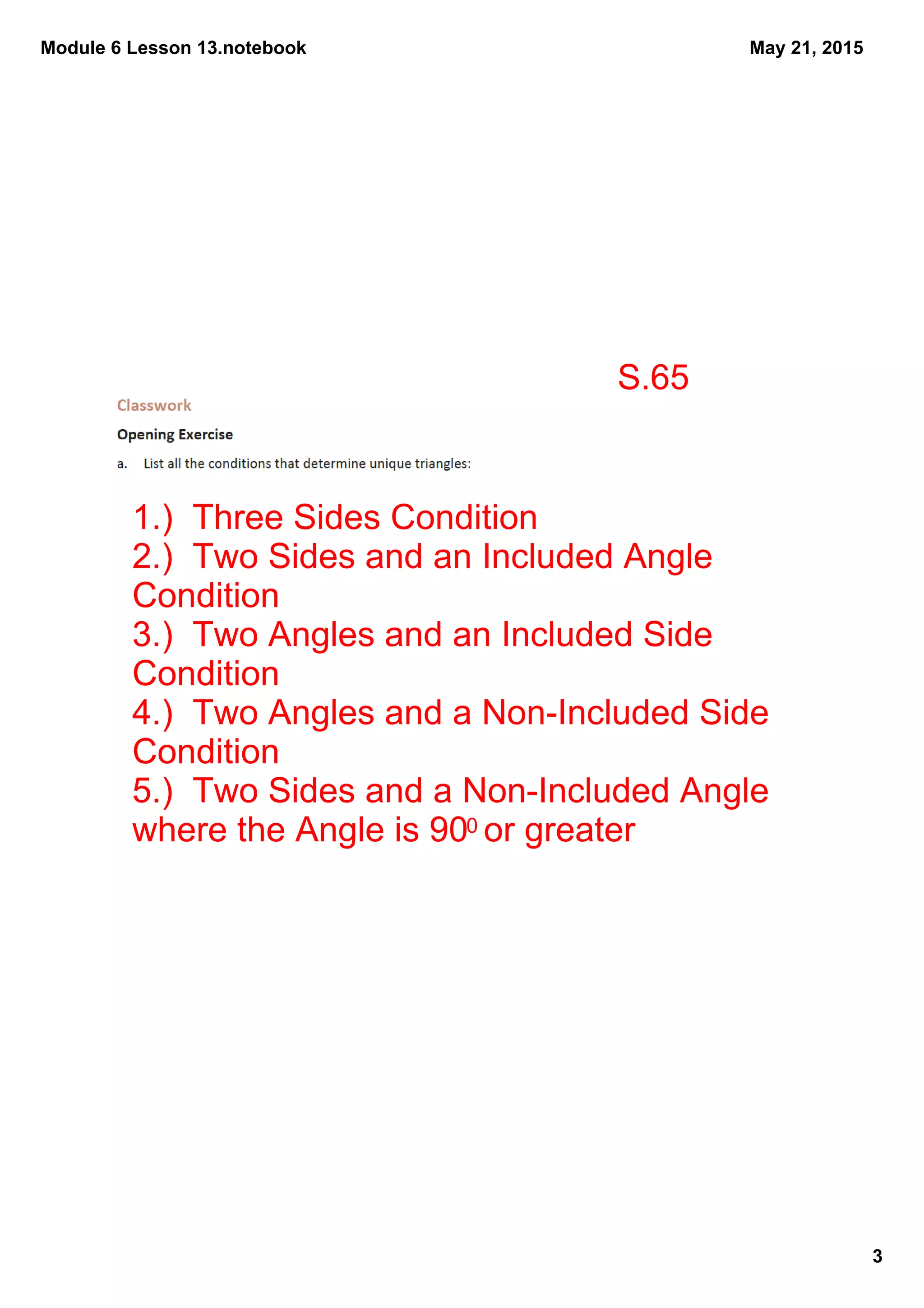 Module 6 Lesson 13.notebook
3
May 21, 2015
S.65
1.)  Three Sides Condition
2.)  Two Sides and an Included Angle 
Condition
3.)  Two Angles and an Included Side 
Condition
4.)  Two Angles and a Non­Included Side 
Condition
5.)  Two Sides and a Non­Included Angle 
where the Angle is 900 or greater
 