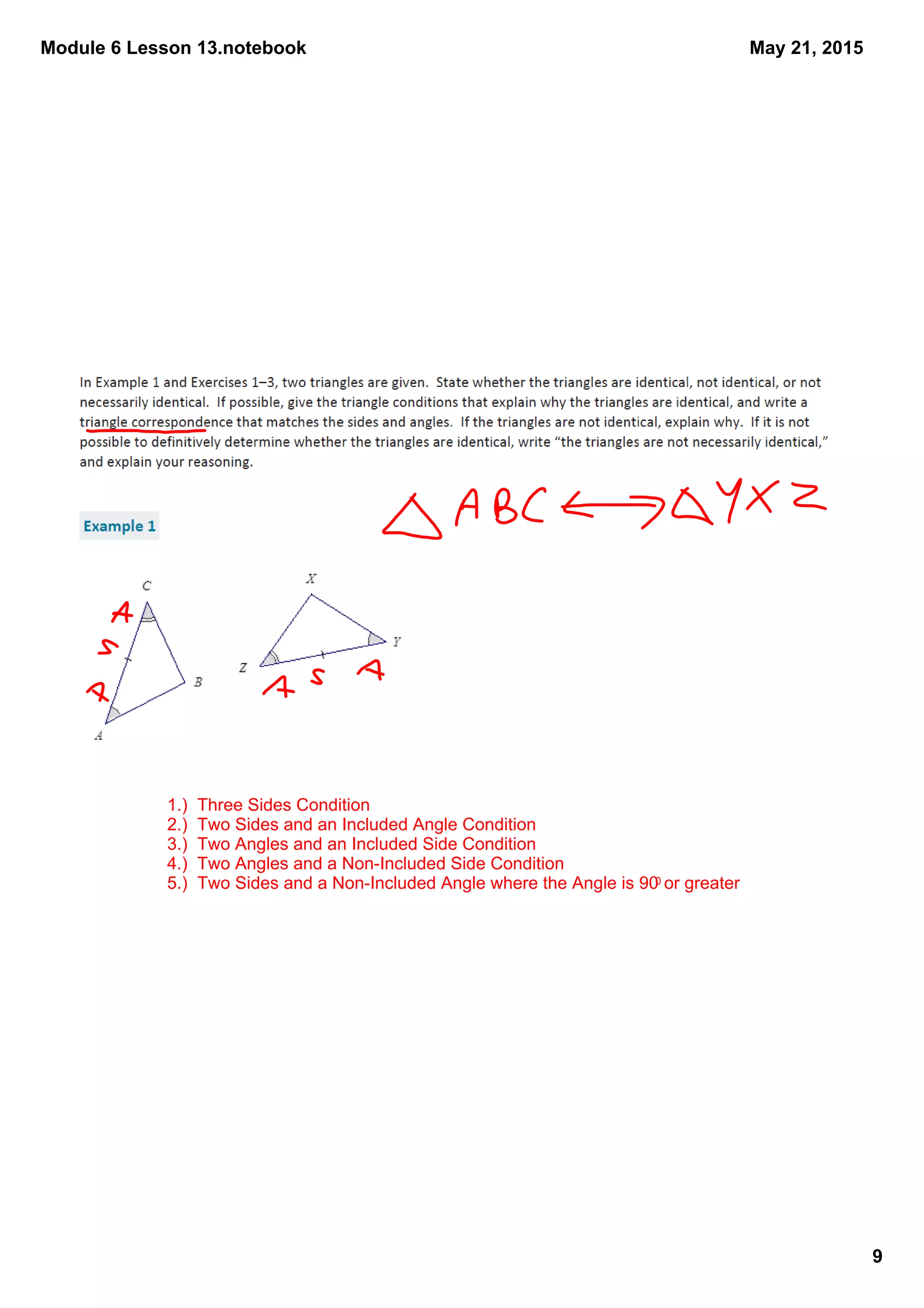 Module 6 Lesson 13.notebook
9
May 21, 2015
1.)  Three Sides Condition
2.)  Two Sides and an Included Angle Condition
3.)  Two Angles and an Included Side Condition
4.)  Two Angles and a Non­Included Side Condition
5.)  Two Sides and a Non­Included Angle where the Angle is 900 or greater
 