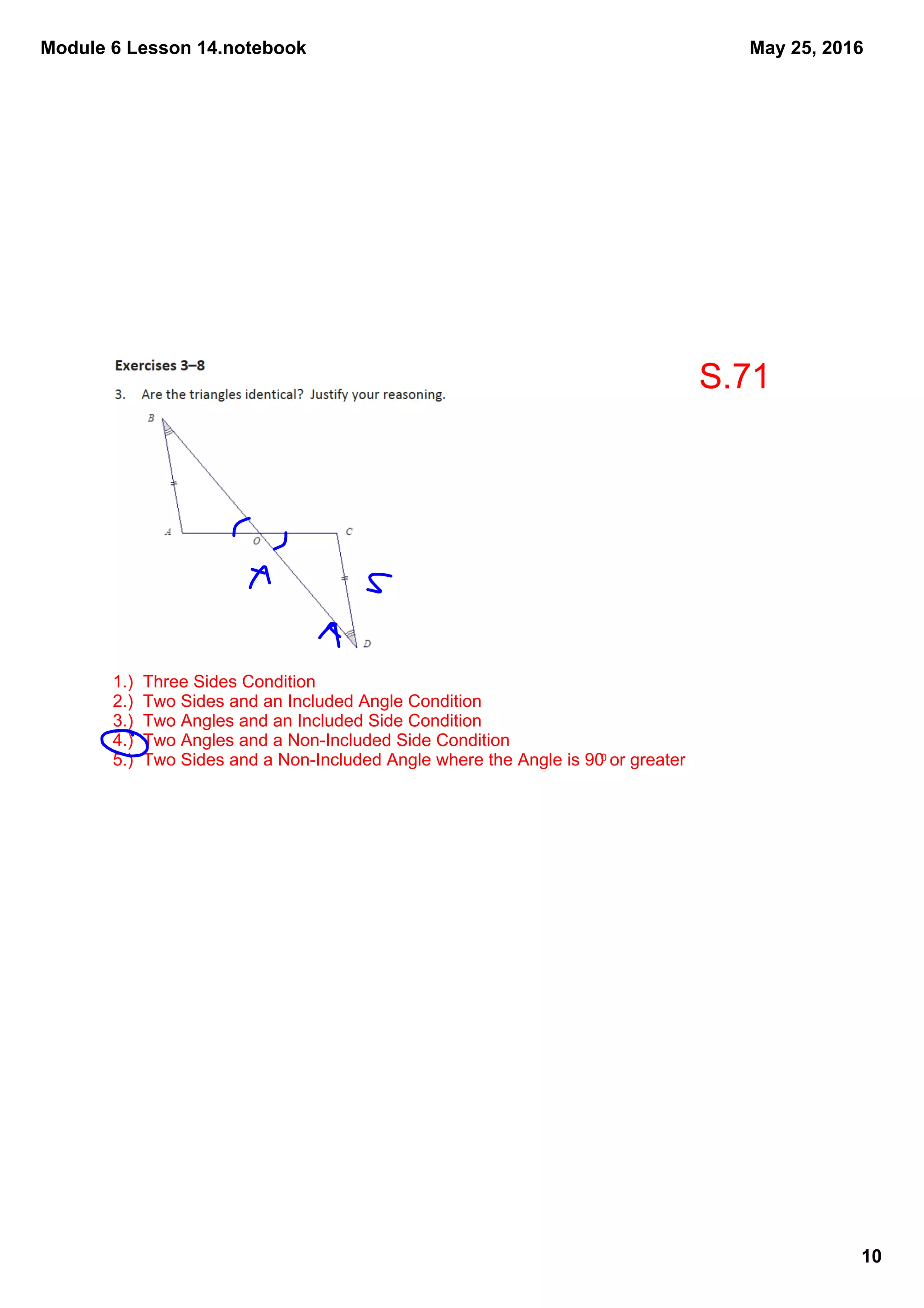 Module 6 Lesson 14.notebook
10
May 25, 2016
1.)  Three Sides Condition
2.)  Two Sides and an Included Angle Condition
3.)  Two Angles and an Included Side Condition
4.)  Two Angles and a Non­Included Side Condition
5.)  Two Sides and a Non­Included Angle where the Angle is 900 or greater
S.71
 