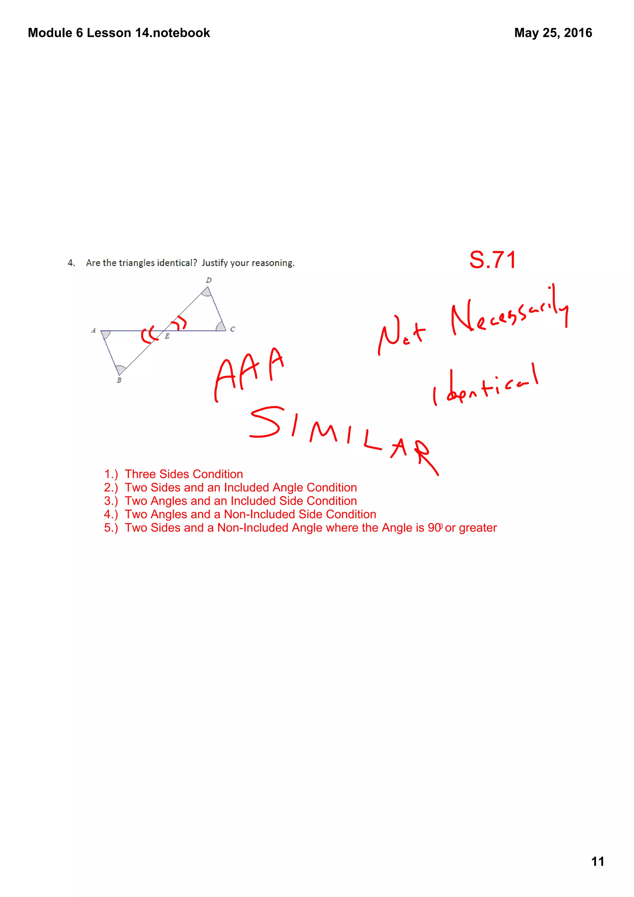 Module 6 Lesson 14.notebook
11
May 25, 2016
1.)  Three Sides Condition
2.)  Two Sides and an Included Angle Condition
3.)  Two Angles and an Included Side Condition
4.)  Two Angles and a Non­Included Side Condition
5.)  Two Sides and a Non­Included Angle where the Angle is 900 or greater
S.71
 