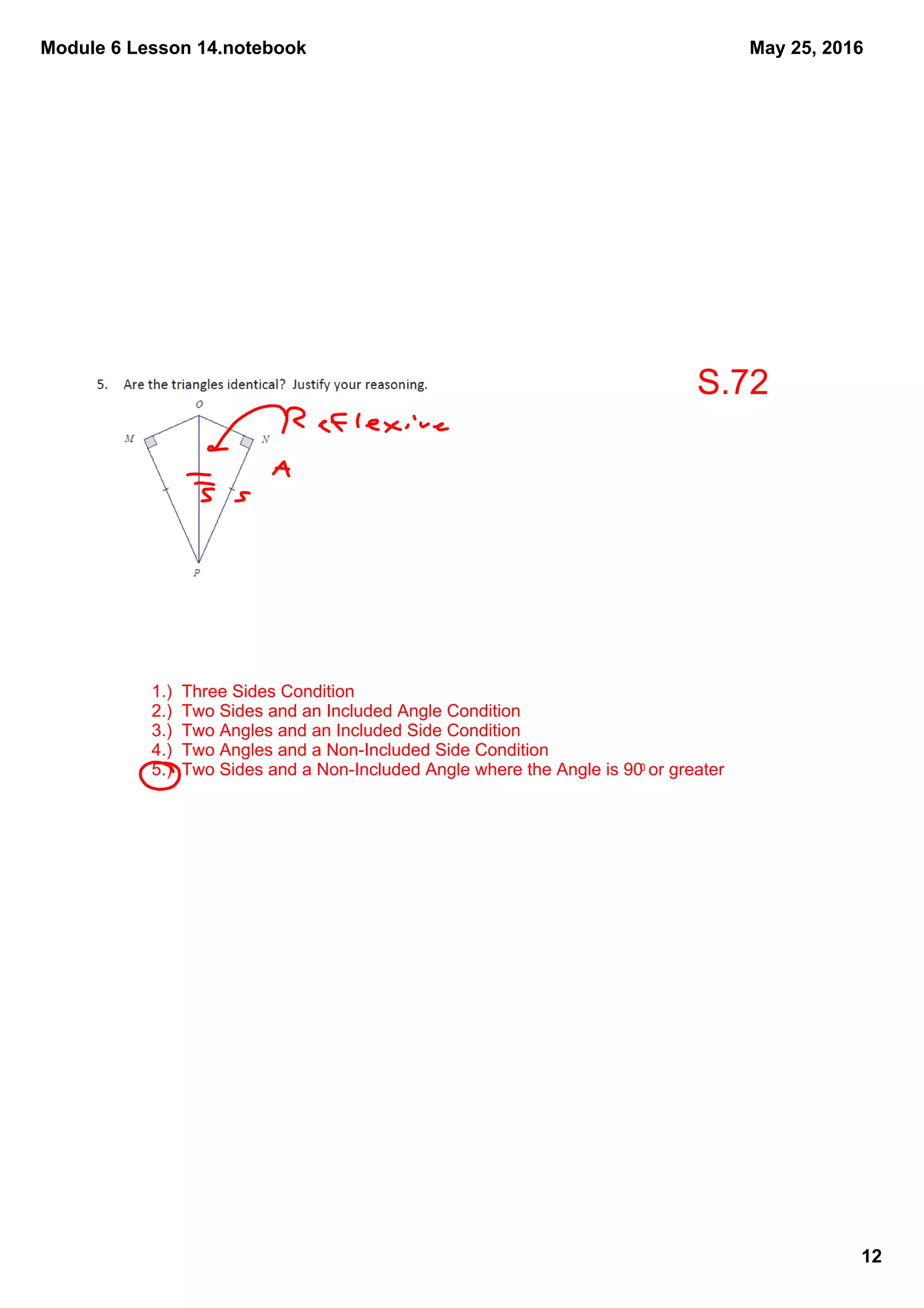 Module 6 Lesson 14.notebook
12
May 25, 2016
1.)  Three Sides Condition
2.)  Two Sides and an Included Angle Condition
3.)  Two Angles and an Included Side Condition
4.)  Two Angles and a Non­Included Side Condition
5.)  Two Sides and a Non­Included Angle where the Angle is 900 or greater
S.72
 