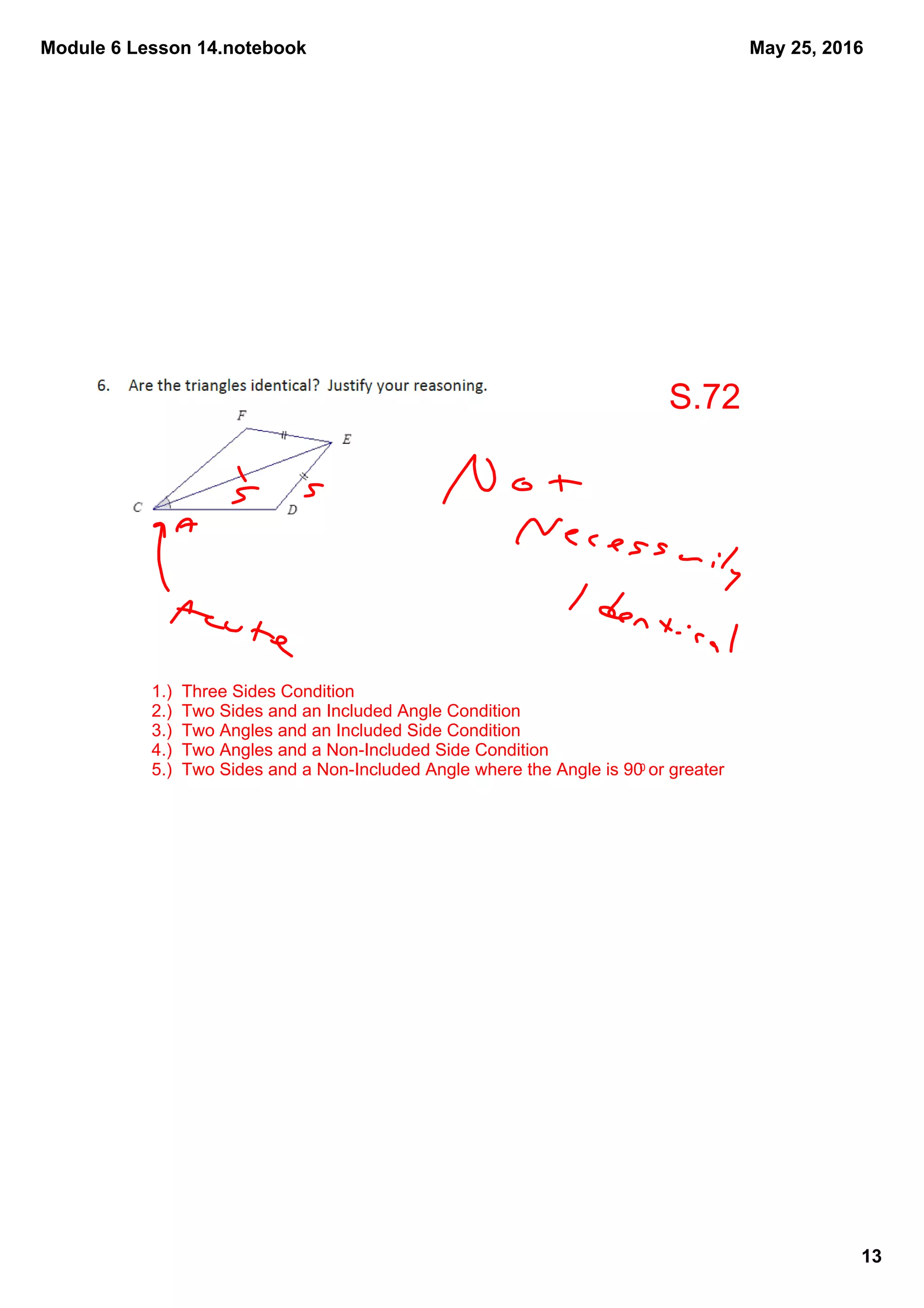 Module 6 Lesson 14.notebook
13
May 25, 2016
1.)  Three Sides Condition
2.)  Two Sides and an Included Angle Condition
3.)  Two Angles and an Included Side Condition
4.)  Two Angles and a Non­Included Side Condition
5.)  Two Sides and a Non­Included Angle where the Angle is 900 or greater
S.72
 