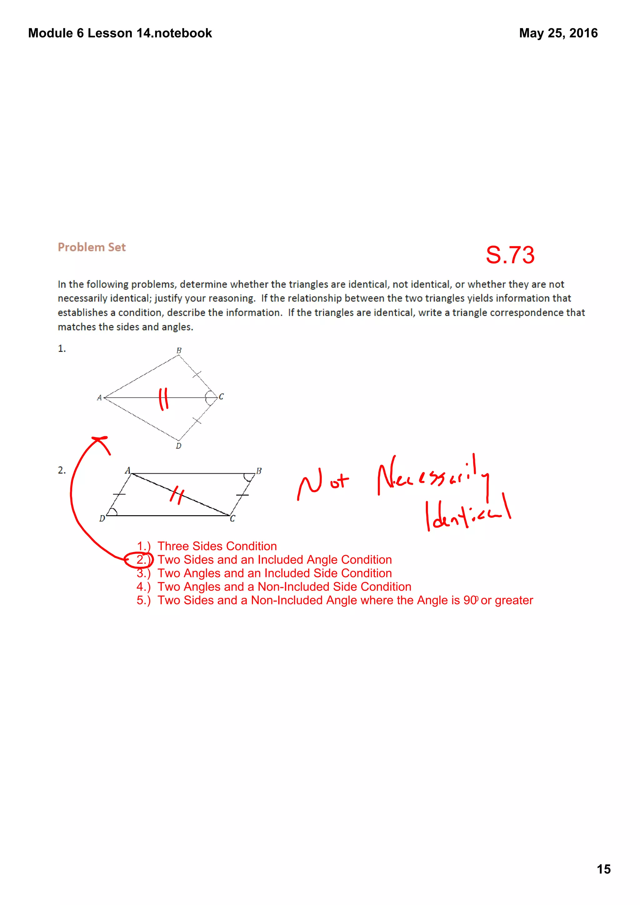 Module 6 Lesson 14.notebook
15
May 25, 2016
1.)  Three Sides Condition
2.)  Two Sides and an Included Angle Condition
3.)  Two Angles and an Included Side Condition
4.)  Two Angles and a Non­Included Side Condition
5.)  Two Sides and a Non­Included Angle where the Angle is 900 or greater
S.73
 