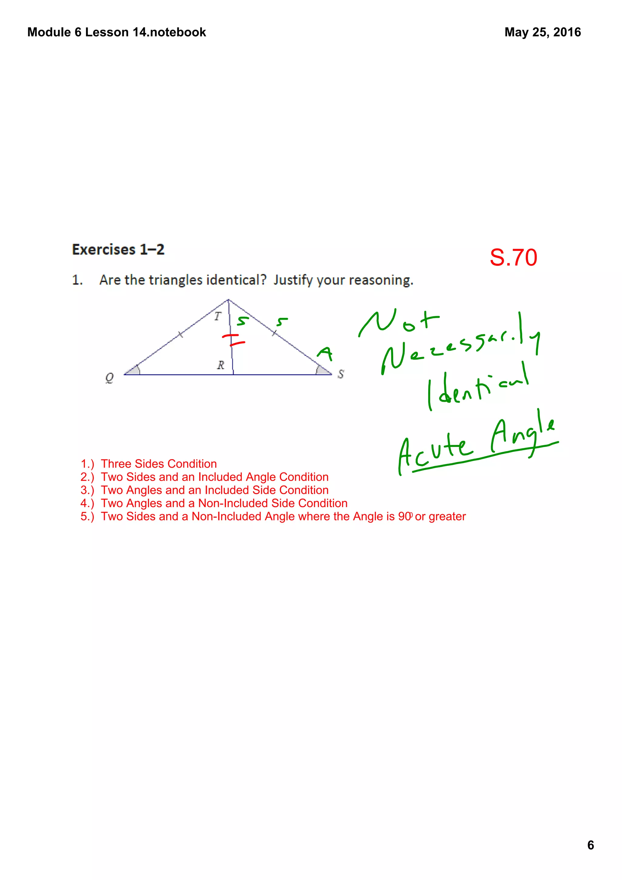 Module 6 Lesson 14.notebook
6
May 25, 2016
1.)  Three Sides Condition
2.)  Two Sides and an Included Angle Condition
3.)  Two Angles and an Included Side Condition
4.)  Two Angles and a Non­Included Side Condition
5.)  Two Sides and a Non­Included Angle where the Angle is 900 or greater
S.70
 
