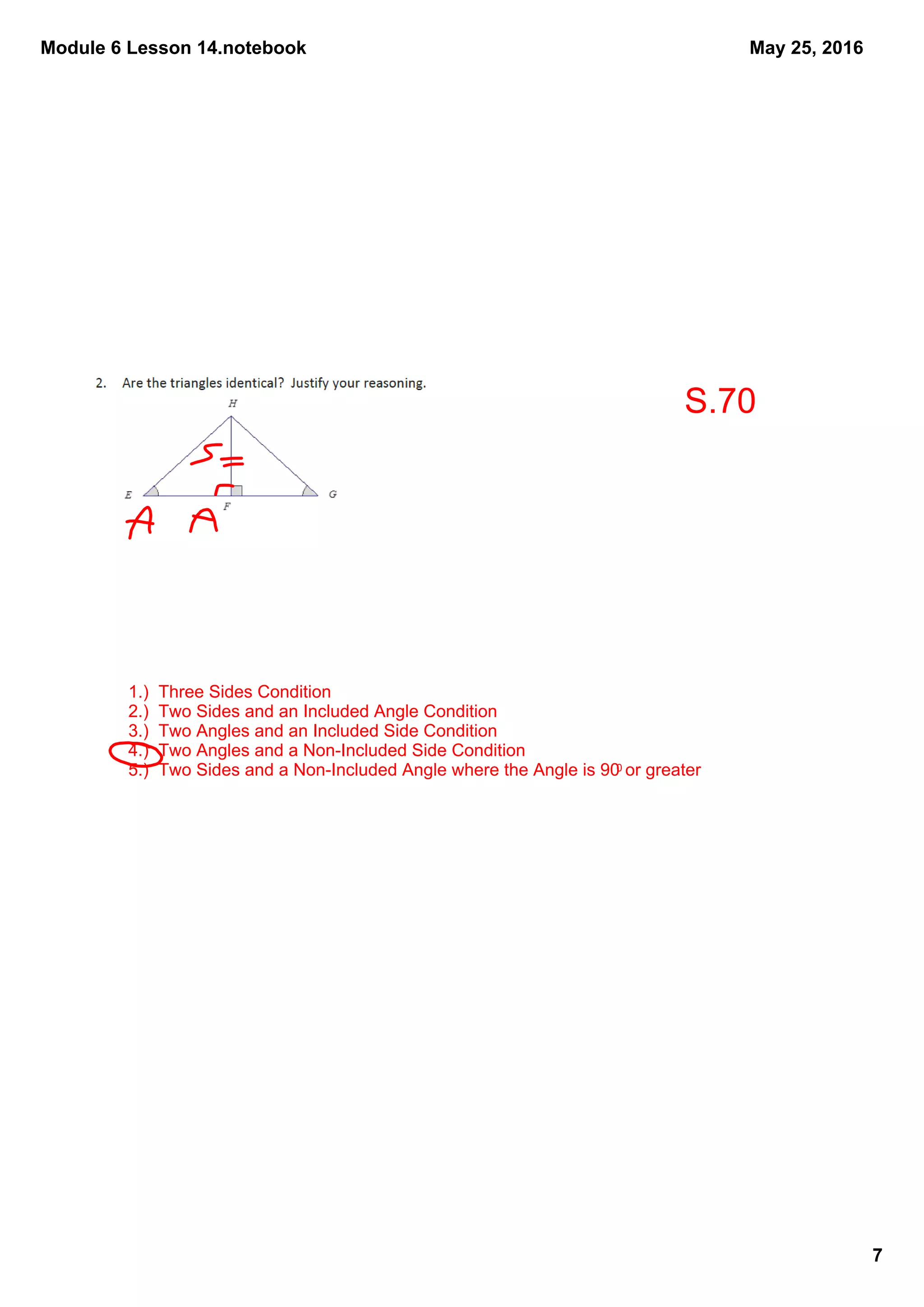 Module 6 Lesson 14.notebook
7
May 25, 2016
1.)  Three Sides Condition
2.)  Two Sides and an Included Angle Condition
3.)  Two Angles and an Included Side Condition
4.)  Two Angles and a Non­Included Side Condition
5.)  Two Sides and a Non­Included Angle where the Angle is 900 or greater
S.70
 