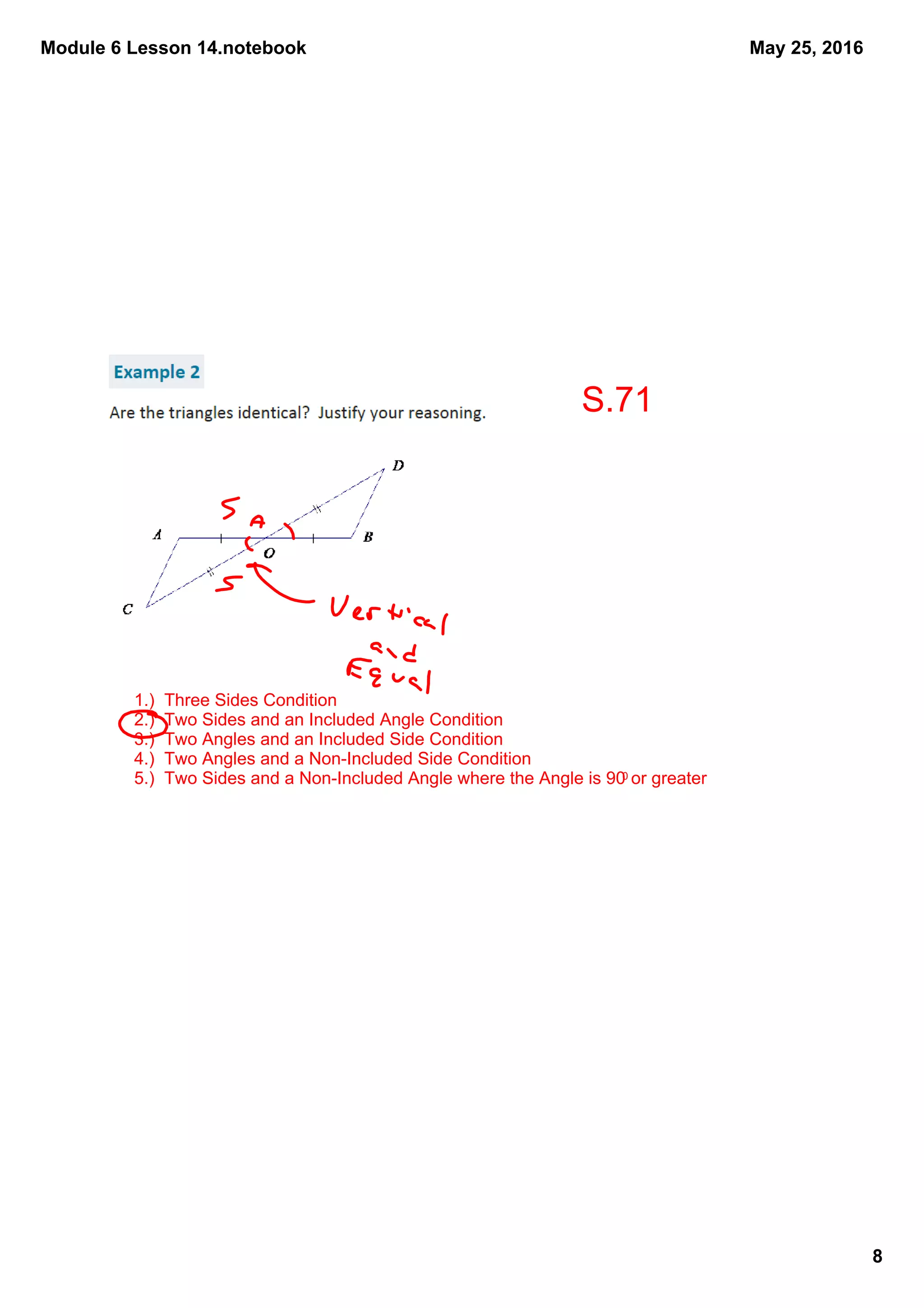 Module 6 Lesson 14.notebook
8
May 25, 2016
1.)  Three Sides Condition
2.)  Two Sides and an Included Angle Condition
3.)  Two Angles and an Included Side Condition
4.)  Two Angles and a Non­Included Side Condition
5.)  Two Sides and a Non­Included Angle where the Angle is 900 or greater
S.71
 