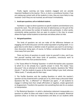Finally regular scanning can keep students engaged and can provide
important feedback to the teacher. This is, in short, a surveillance function. If we
are making eye contact with all the students in class, they are more likely to stay
involved—and if they are not involved, we will know it immediately.

5. Avoid open questions; call on individual students.

    Facilitator is urges to direct questions to specific students and distribute turns
around the room. This will increase the level of attentiveness on the part of the
students, and increase the number of students who participate. In other words,
consistently asking questions that are open to anyone in the class to answer
allows the hyper-verbal students to dominate and allows others to hide.

6. Ask good questions.

    The kinds of questions we ask can make all the difference between an
engaging and fruitful discussion and the verbal equivalent of pulling teeth. It is a
good idea to write down a skeleton script of questions you want to ask during a
class discussion, being open, of course, to follow a productive thread should it
move away from your plan.

    There are forms of questions to avoid. Listen to yourself in class, and if you
find yourself working with these kinds of questions, consciously work to
transform them into more productive forms.

1. The "Guess What I’m Thinking" Question—in which the teacher asks a question
to which he or she already has a specific answer in mind. This makes "class
discussion" into an attempt at mind reading for students. Questions like "What
should…?" ask the students to guess at the answer hiding in your skull, whereas
"What could…?" actually asks for their input.

2. The Yes/No Question and the Leading Question—in which the teacher’s
question can be answered with a simple yes or no, which stops a discussion dead.
Questions like "Do… is effective?" or "Wouldn’t you agree …?" ask students to
engage in nothing more than simple affirmation or negation, simple agreement
or disagreement. Transform the question into something that asks for an analysis
or interpretation.

3. The Rhetorical Question—in which a declarative statement masquerades as a
question to soften its blow and make it more likely to be accepted. Rhetorical
questions allow us to foist our interpretations and ideas on our students while
 