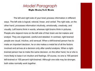 Model Paragraph 
Right Brain/Left Brain 
The left and right side of your brain process information in different 
ways. The left side is logical, rational, linear, and verbal. The right side, on the 
other hand, processes information intuitively, emotionally, creatively, and 
visually. Left brains think in words, whereas right brains think in pictures. 
People who depend more on the left side of their brain are list makers and 
analyst. They are organized, careful and detailed. In contrast, right brained 
people are visual, intuitive, and sensual. When a left-brained person has to 
make an important decision, he or she makes a metal list of all the factors 
involved and arrives at a decision only after careful analysis. When a right-brained 
person has to make the same decision, on the other hand, he or she is 
more likely to base it on intuition and feelings. Of course, no one is 100 percent 
left-brained or 100 percent right-brained. Although one side may be stronger, 
both sides normally work together. 
 