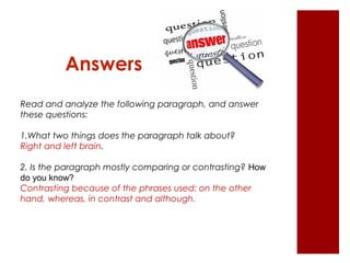 Answers 
Read and analyze the following paragraph, and answer 
these questions: 
1.What two things does the paragraph talk about? 
Right and left brain. 
2. Is the paragraph mostly comparing or contrasting? How 
do you know? 
Contrasting because of the phrases used: on the other 
hand, whereas, in contrast and although. 
 