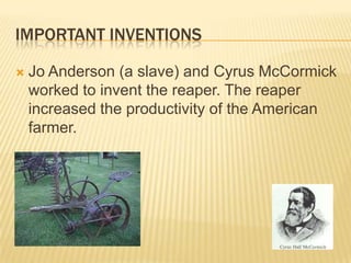 IMPORTANT INVENTIONS


Jo Anderson (a slave) and Cyrus McCormick
worked to invent the reaper. The reaper
increased the productivity of the American
farmer.

 