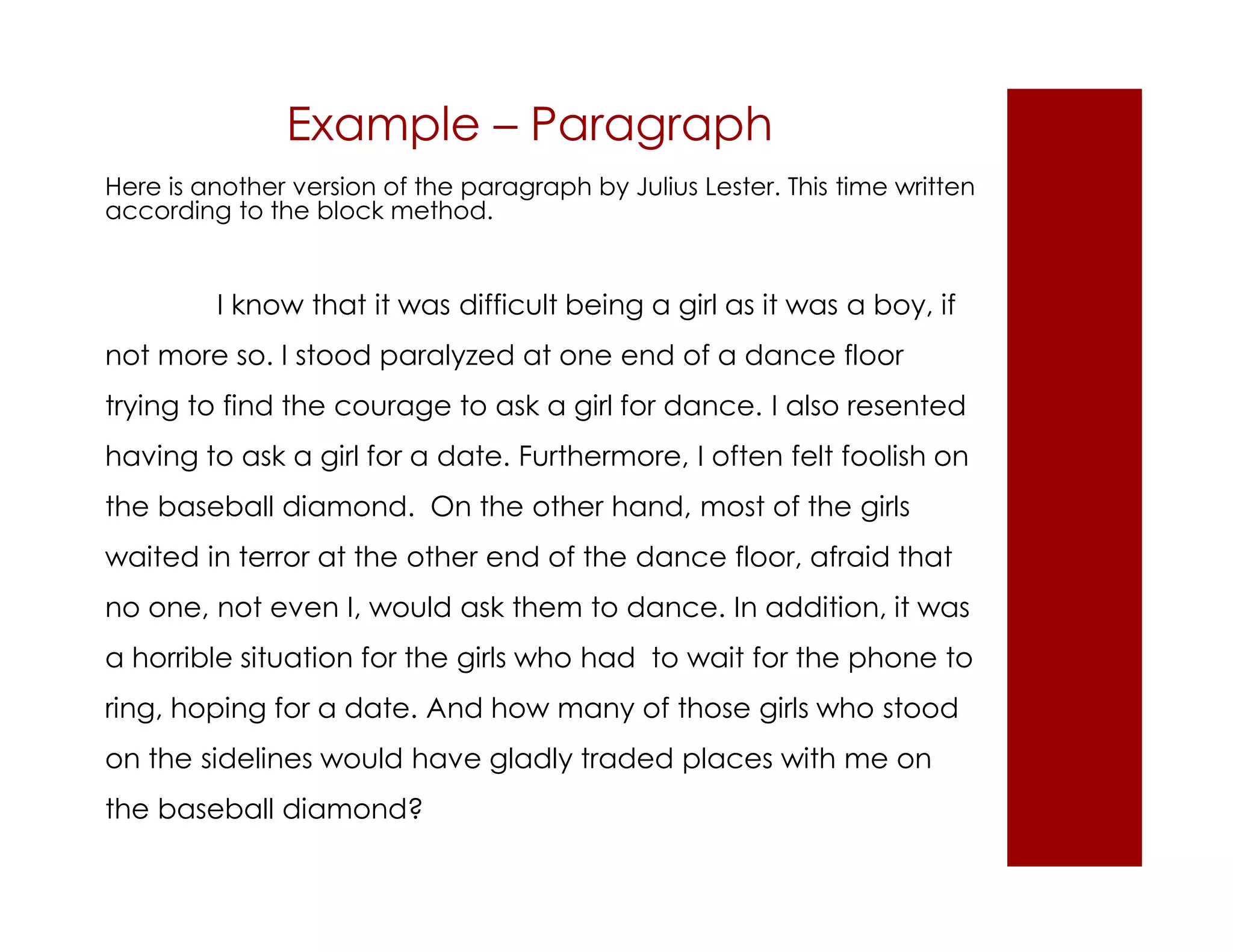 Example – Paragraph 
Here is another version of the paragraph by Julius Lester. This time written 
according to the block method. 
I know that it was difficult being a girl as it was a boy, if 
not more so. I stood paralyzed at one end of a dance floor 
trying to find the courage to ask a girl for dance. I also resented 
having to ask a girl for a date. Furthermore, I often felt foolish on 
the baseball diamond. On the other hand, most of the girls 
waited in terror at the other end of the dance floor, afraid that 
no one, not even I, would ask them to dance. In addition, it was 
a horrible situation for the girls who had to wait for the phone to 
ring, hoping for a date. And how many of those girls who stood 
on the sidelines would have gladly traded places with me on 
the baseball diamond? 
 