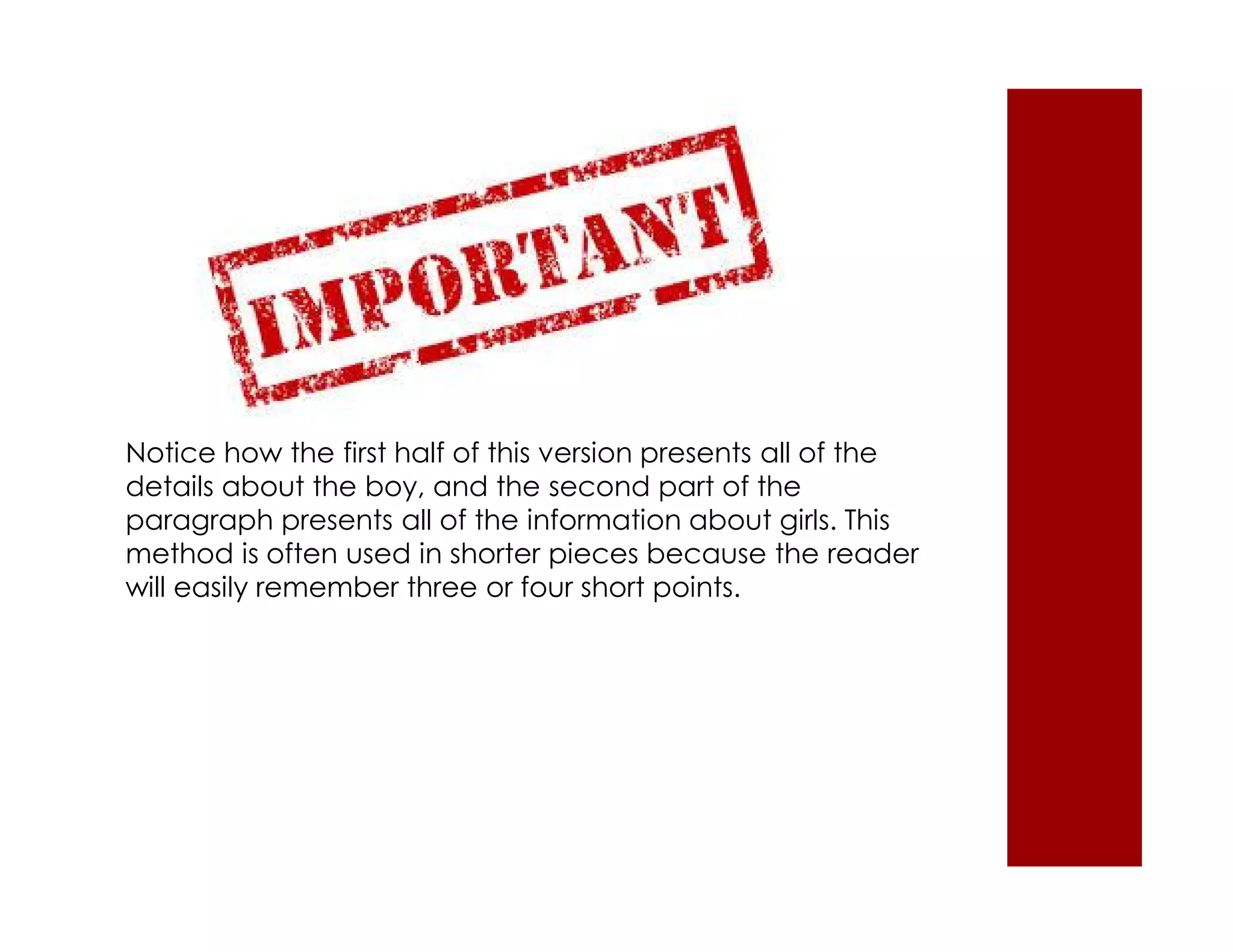Notice how the first half of this version presents all of the 
details about the boy, and the second part of the 
paragraph presents all of the information about girls. This 
method is often used in shorter pieces because the reader 
will easily remember three or four short points. 
 