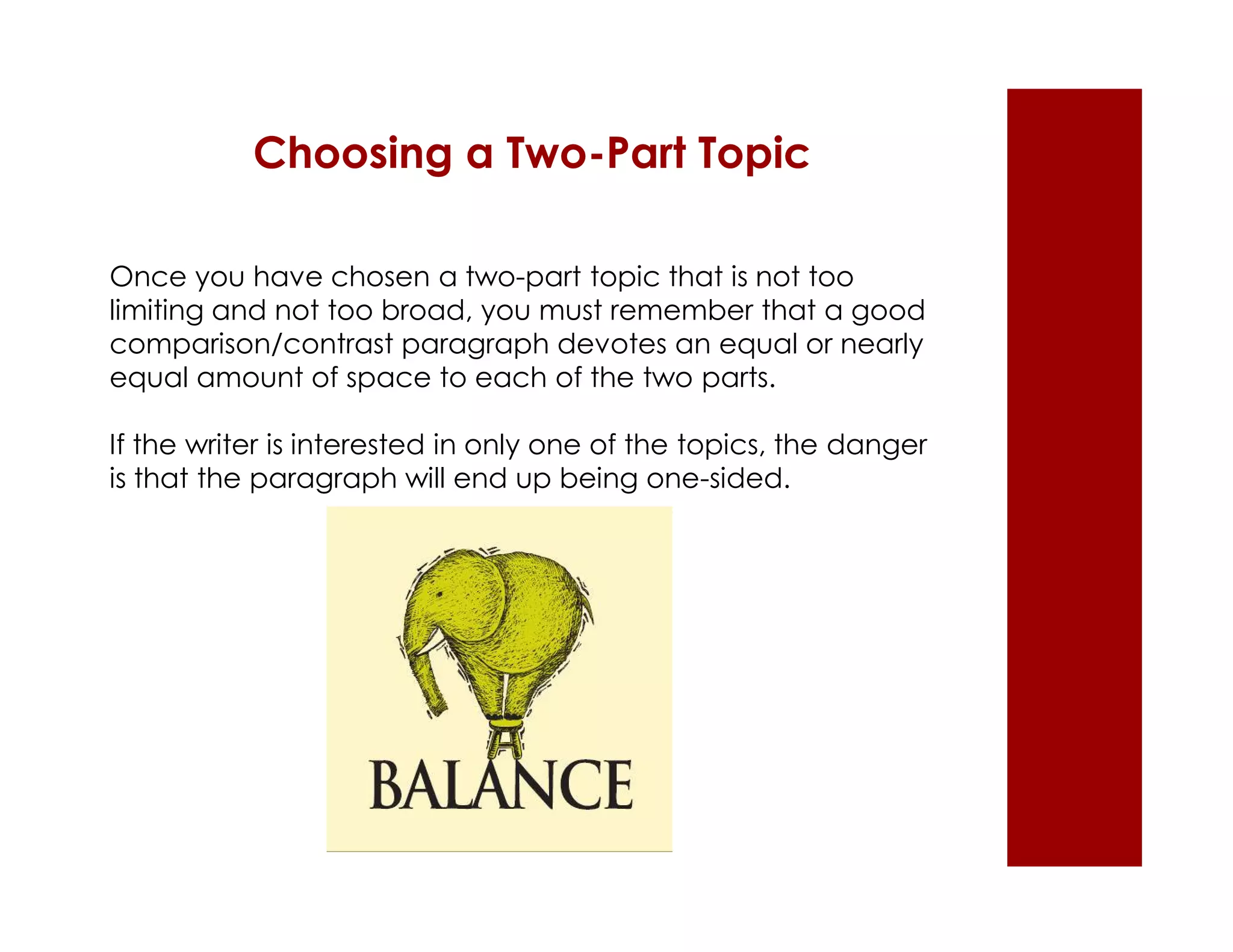 Choosing a Two-Part Topic 
Once you have chosen a two-part topic that is not too 
limiting and not too broad, you must remember that a good 
comparison/contrast paragraph devotes an equal or nearly 
equal amount of space to each of the two parts. 
If the writer is interested in only one of the topics, the danger 
is that the paragraph will end up being one-sided. 
 
