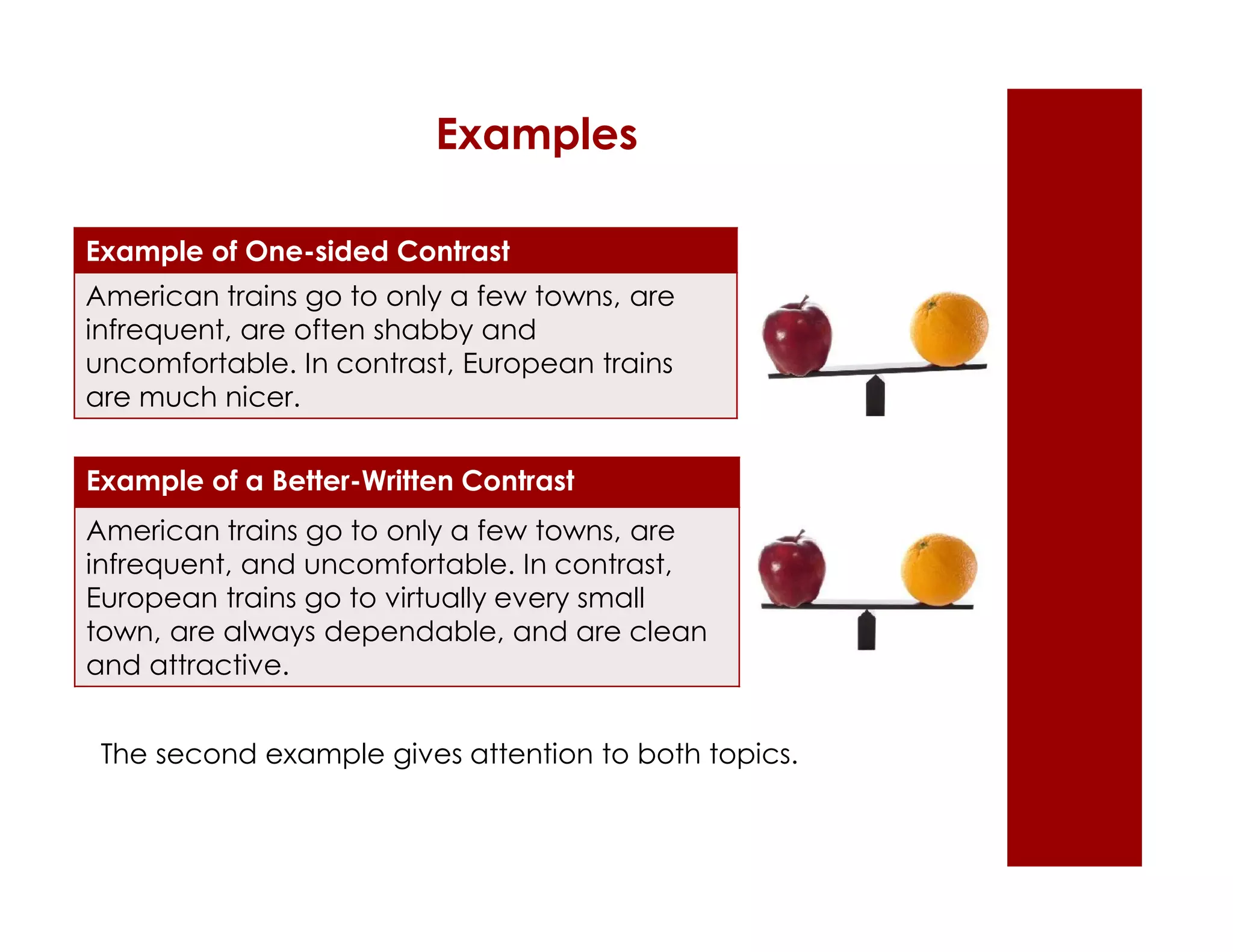 Examples 
Example of One-sided Contrast 
American trains go to only a few towns, are 
infrequent, are often shabby and 
uncomfortable. In contrast, European trains 
are much nicer. 
Example of a Better-Written Contrast 
American trains go to only a few towns, are 
infrequent, and uncomfortable. In contrast, 
European trains go to virtually every small 
town, are always dependable, and are clean 
and attractive. 
The second example gives attention to both topics. 
 