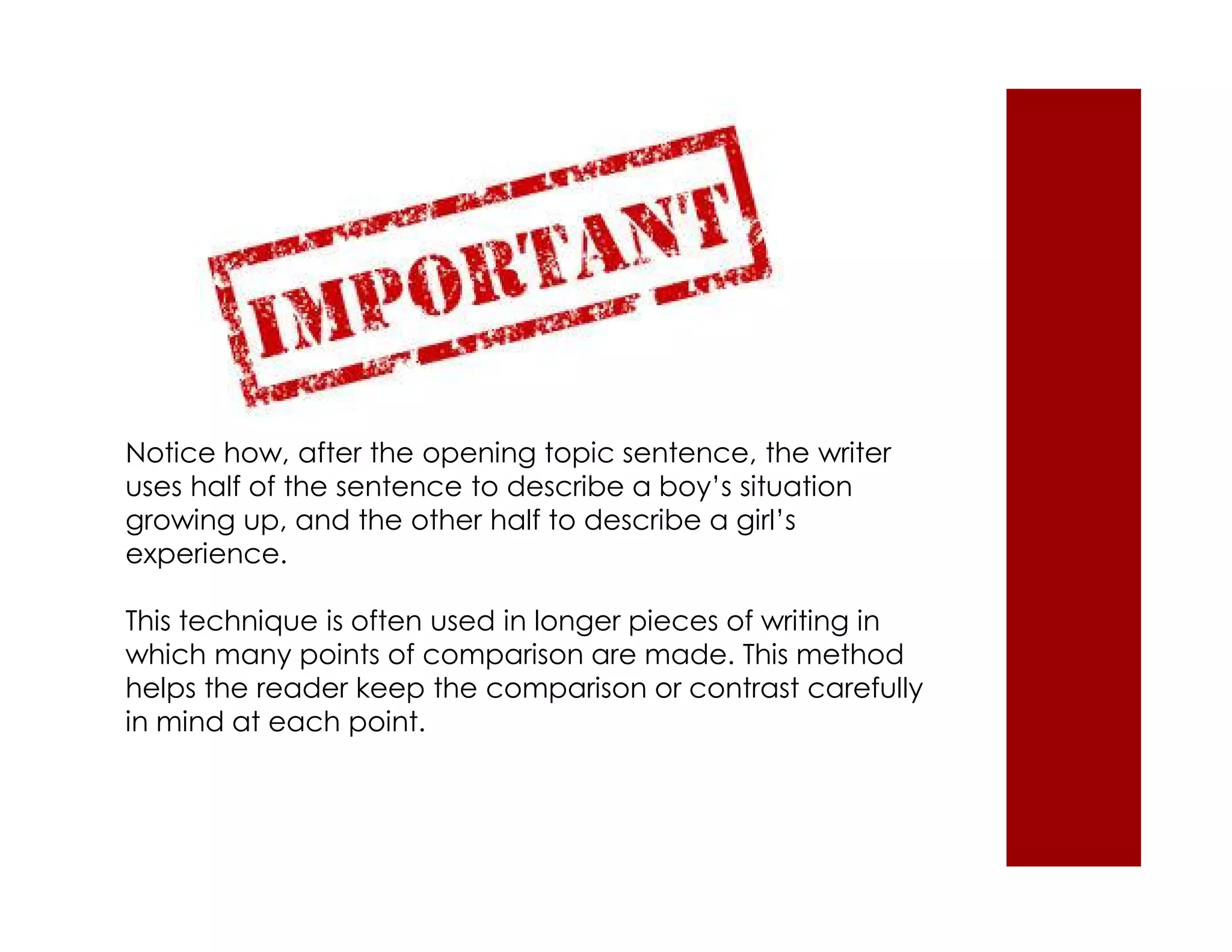 Notice how, after the opening topic sentence, the writer 
uses half of the sentence to describe a boy’s situation 
growing up, and the other half to describe a girl’s 
experience. 
This technique is often used in longer pieces of writing in 
which many points of comparison are made. This method 
helps the reader keep the comparison or contrast carefully 
in mind at each point. 
 
