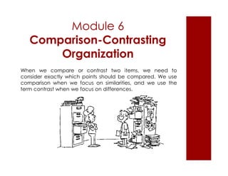 Module 6 
Comparison-Contrasting 
Organization 
When we compare or contrast two items, we need to 
consider exactly which points should be compared. We use 
comparison when we focus on similarities, and we use the 
term contrast when we focus on differences. 
 