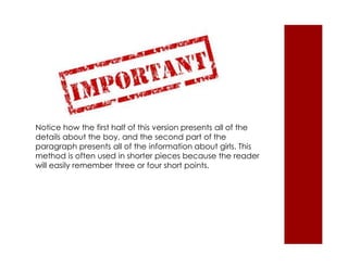 Notice how the first half of this version presents all of the 
details about the boy, and the second part of the 
paragraph presents all of the information about girls. This 
method is often used in shorter pieces because the reader 
will easily remember three or four short points. 
 