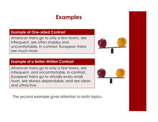 Examples 
Example of One-sided Contrast 
American trains go to only a few towns, are 
infrequent, are often shabby and 
uncomfortable. In contrast, European trains 
are much nicer. 
Example of a Better-Written Contrast 
American trains go to only a few towns, are 
infrequent, and uncomfortable. In contrast, 
European trains go to virtually every small 
town, are always dependable, and are clean 
and attractive. 
The second example gives attention to both topics. 
 