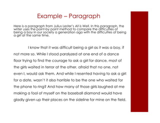 Example – Paragraph 
Here is a paragraph from Julius Lester’s All is Well. In this paragraph, the 
writer uses the point-by point method to compare the difficulties of 
being a boy in our society a generation ago with the difficulties of being 
a girl at the same time. 
I know that it was difficult being a girl as it was a boy, if 
not more so. While I stood paralyzed at one end of a dance 
floor trying to find the courage to ask a girl for dance, most of 
the girls waited in terror at the other, afraid that no one, not 
even I, would ask them. And while I resented having to ask a girl 
for a date, wasn’t it also horrible to be the one who waited for 
the phone to ring? And how many of those girls laughed at me 
making a fool of myself on the baseball diamond would have 
gladly given up their places on the sideline for mine on the field. 
 