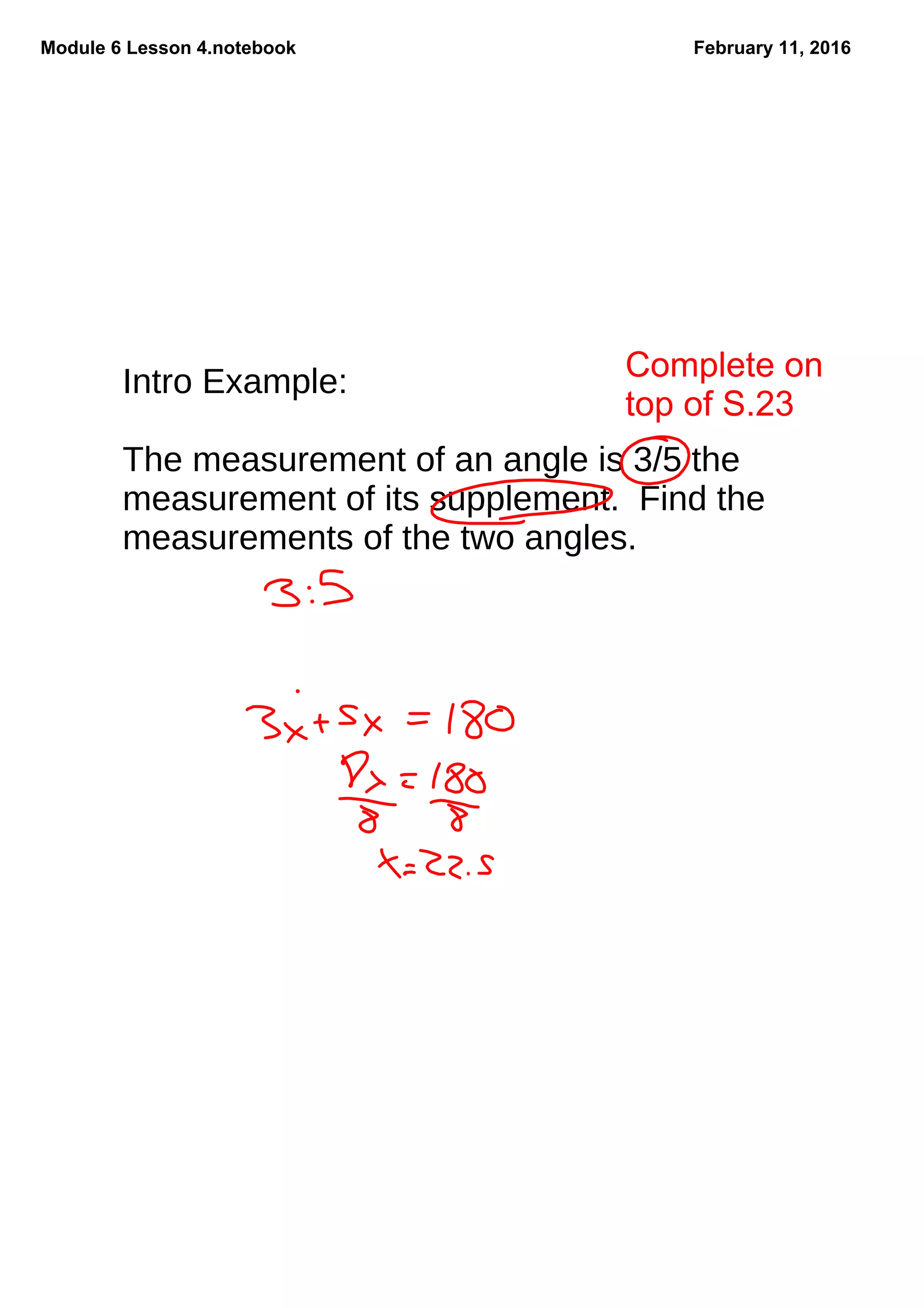 Module 6 Lesson 4.notebook February 11, 2016
Intro Example:
The measurement of an angle is 3/5 the
measurement of its supplement. Find the
measurements of the two angles.
Complete on 
top of S.23
 